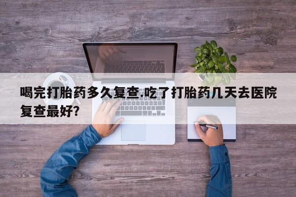 米非司酮片打胎药网店喝完打胎药多久复查.吃了打胎药几天去医院复查最好？