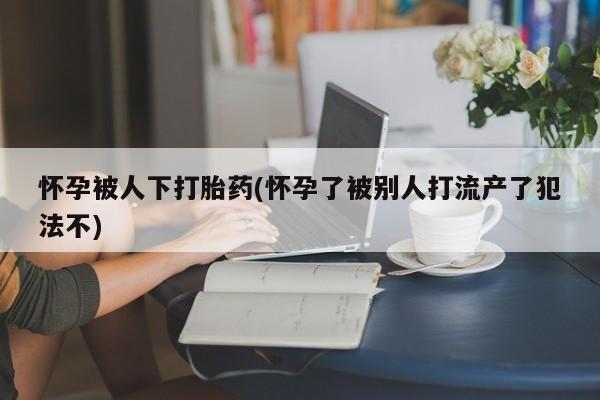 米非司酮片打胎药网店怀孕被人下打胎药(怀孕了被别人打流产了犯法不)