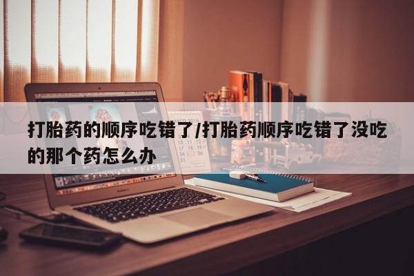 米非司酮片打胎药网店打胎药的顺序吃错了/打胎药顺序吃错了没吃的那个药怎么办