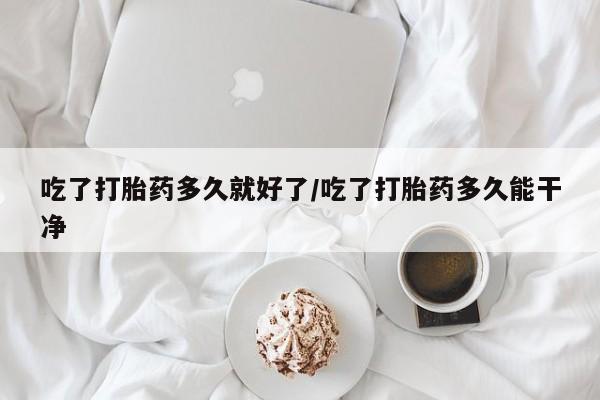 米非司酮片打胎药网店吃了打胎药多久就好了/吃了打胎药多久能干净