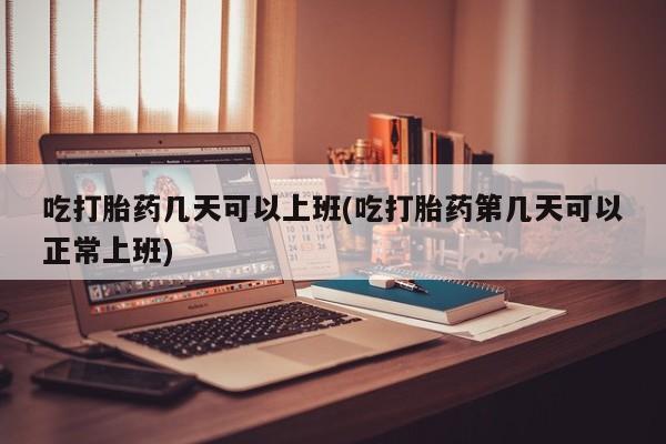米非司酮片打胎药网店吃打胎药几天可以上班(吃打胎药第几天可以正常上班)