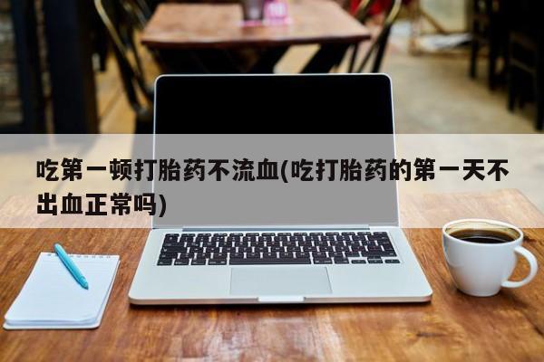 米非司酮片打胎药网店吃第一顿打胎药不流血(吃打胎药的第一天不出血正常吗)