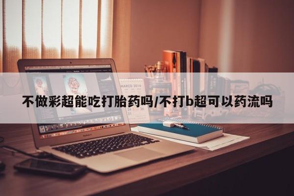 米非司酮片打胎药网店不做彩超能吃打胎药吗/不打b超可以药流吗