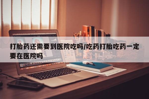 米非司酮片打胎药网店打胎药还需要到医院吃吗/吃药打胎吃药一定要在医院吗