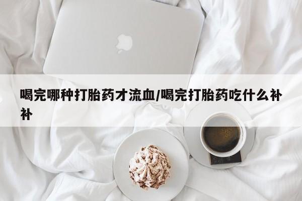 米非司酮片打胎药网店喝完哪种打胎药才流血/喝完打胎药吃什么补补