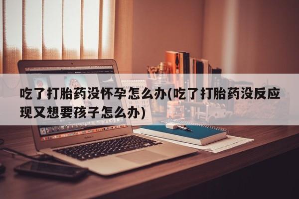 米非司酮片打胎药网店吃了打胎药没怀孕怎么办(吃了打胎药没反应现又想要孩子怎么办)