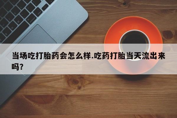 米非司酮片打胎药网店当场吃打胎药会怎么样.吃药打胎当天流出来吗？