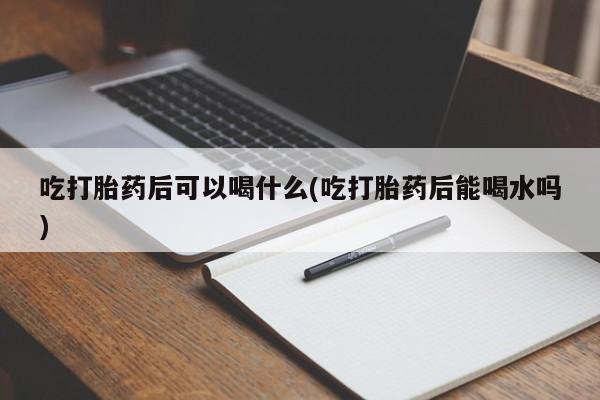 米非司酮片打胎药网店吃打胎药后可以喝什么(吃打胎药后能喝水吗)