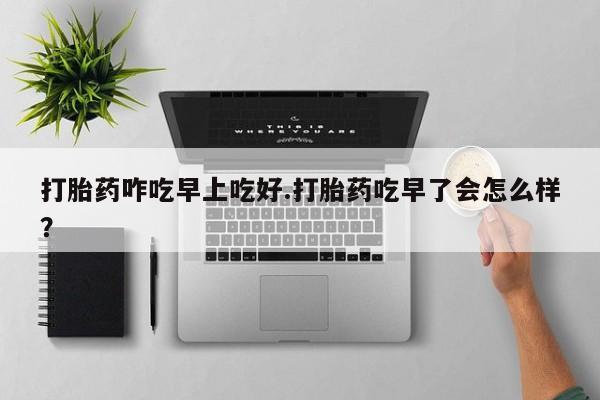 米非司酮片打胎药网店打胎药咋吃早上吃好.打胎药吃早了会怎么样？