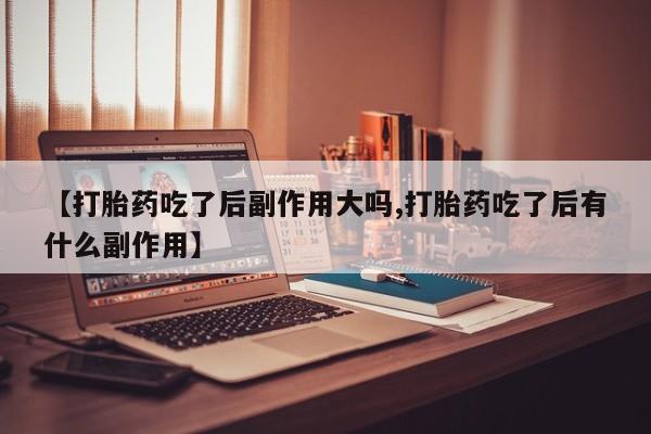 米非司酮片打胎药网店【打胎药吃了后副作用大吗,打胎药吃了后有什么副作用】