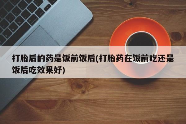 米非司酮片打胎药网店打胎后的药是饭前饭后(打胎药在饭前吃还是饭后吃效果好)
