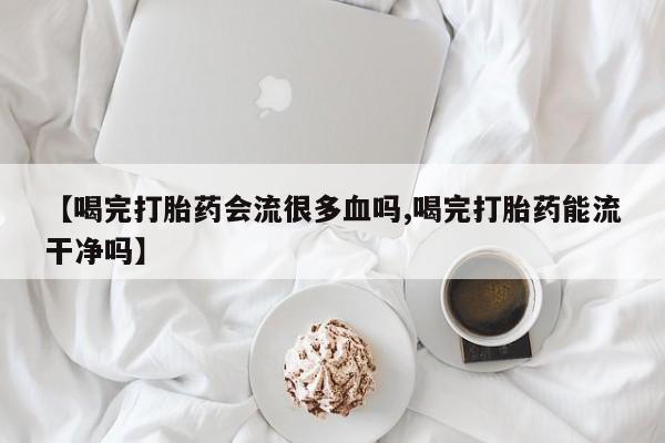 米非司酮片打胎药网店【喝完打胎药会流很多血吗,喝完打胎药能流干净吗】