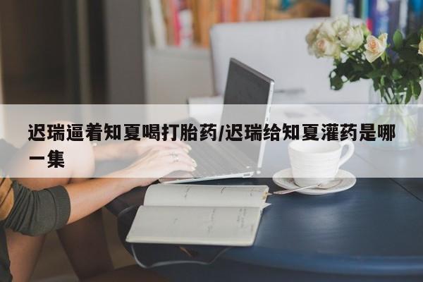 米非司酮片打胎药网店迟瑞逼着知夏喝打胎药/迟瑞给知夏灌药是哪一集