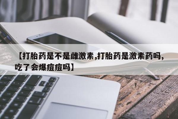 米非司酮片打胎药网店【打胎药是不是雌激素,打胎药是激素药吗,吃了会爆痘痘吗】