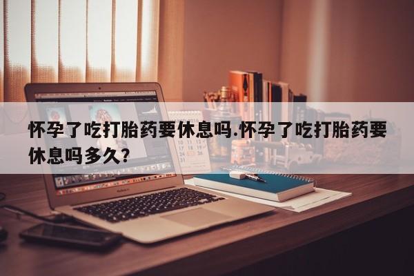 米非司酮片打胎药网店怀孕了吃打胎药要休息吗.怀孕了吃打胎药要休息吗多久？