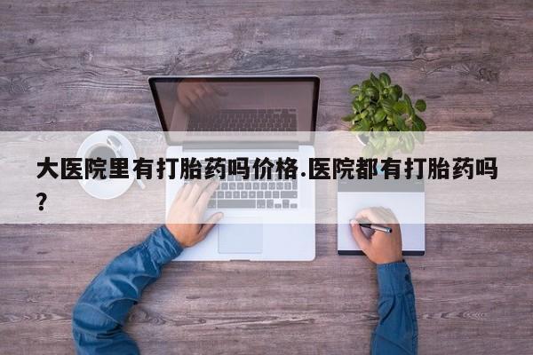 米非司酮片打胎药网店大医院里有打胎药吗价格.医院都有打胎药吗？