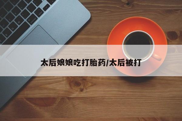 米非司酮片打胎药网店太后娘娘吃打胎药/太后被打