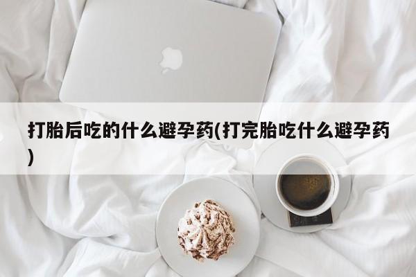 米非司酮片打胎药网店打胎后吃的什么避孕药(打完胎吃什么避孕药)