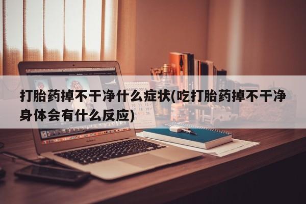 米非司酮片打胎药网店打胎药掉不干净什么症状(吃打胎药掉不干净身体会有什么反应)