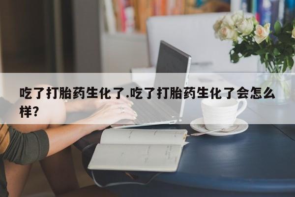 米非司酮片打胎药网店吃了打胎药生化了.吃了打胎药生化了会怎么样？