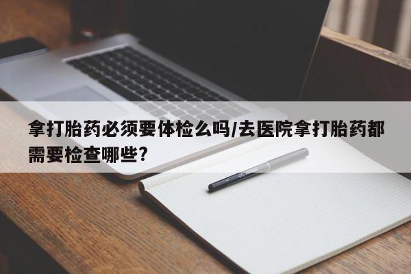 米非司酮片打胎药网店拿打胎药必须要体检么吗/去医院拿打胎药都需要检查哪些?