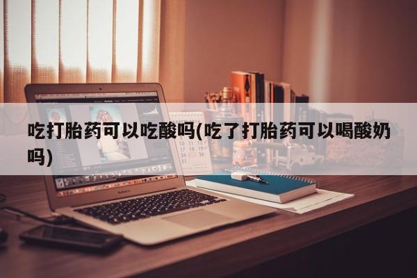 米非司酮片打胎药网店吃打胎药可以吃酸吗(吃了打胎药可以喝酸奶吗)