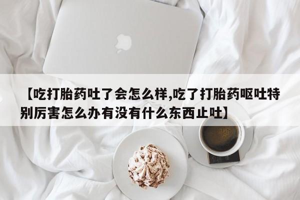 米非司酮片打胎药网店【吃打胎药吐了会怎么样,吃了打胎药呕吐特别厉害怎么办有没有什么东西止吐】