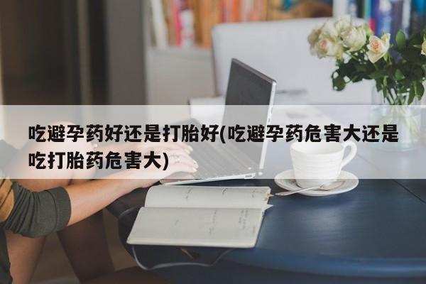 米非司酮片打胎药网店吃避孕药好还是打胎好(吃避孕药危害大还是吃打胎药危害大)