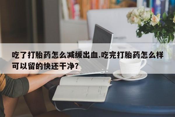 米非司酮片打胎药网店吃了打胎药怎么减缓出血.吃完打胎药怎么样可以留的快还干净？