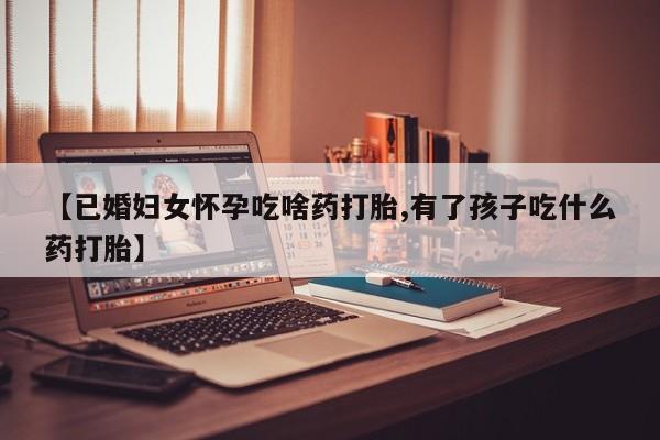 米非司酮片打胎药网店【已婚妇女怀孕吃啥药打胎,有了孩子吃什么药打胎】