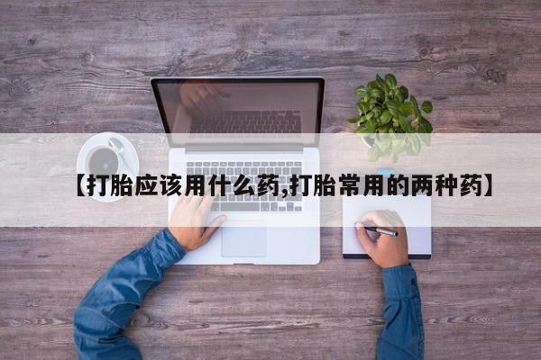 米非司酮片打胎药网店【打胎应该用什么药,打胎常用的两种药】