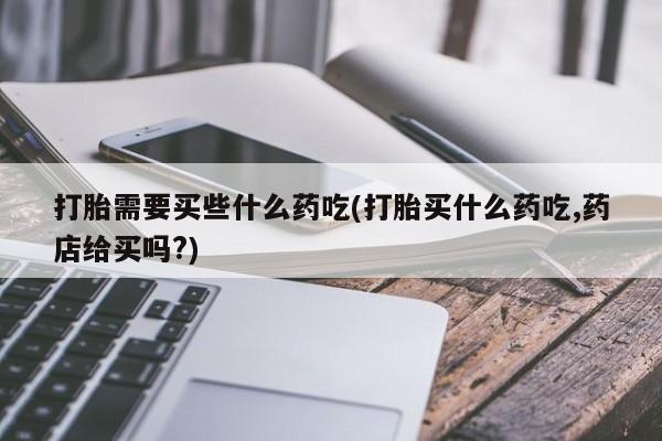 米非司酮片打胎药网店打胎需要买些什么药吃(打胎买什么药吃,药店给买吗?)