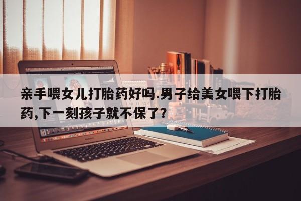 米非司酮片打胎药网店亲手喂女儿打胎药好吗.男子给美女喂下打胎药,下一刻孩子就不保了？