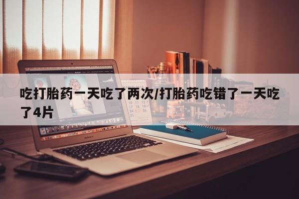 米非司酮片打胎药网店吃打胎药一天吃了两次/打胎药吃错了一天吃了4片