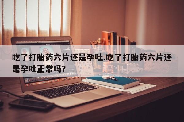 米非司酮片打胎药网店吃了打胎药六片还是孕吐.吃了打胎药六片还是孕吐正常吗？