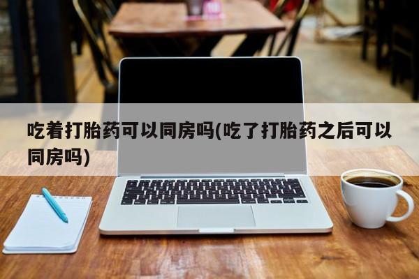 米非司酮片打胎药网店吃着打胎药可以同房吗(吃了打胎药之后可以同房吗)