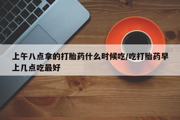 米非司酮片打胎药网店上午八点拿的打胎药什么时候吃/吃打胎药早上几点吃最好
