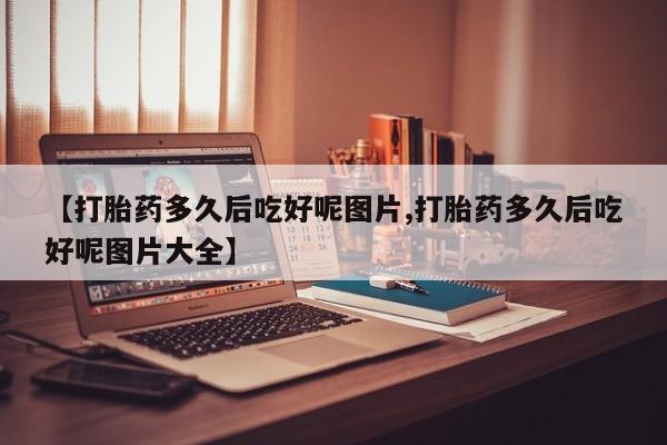 米非司酮片打胎药网店【打胎药多久后吃好呢图片,打胎药多久后吃好呢图片大全】