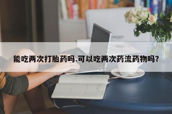 米非司酮片打胎药网店能吃两次打胎药吗.可以吃两次药流药物吗？