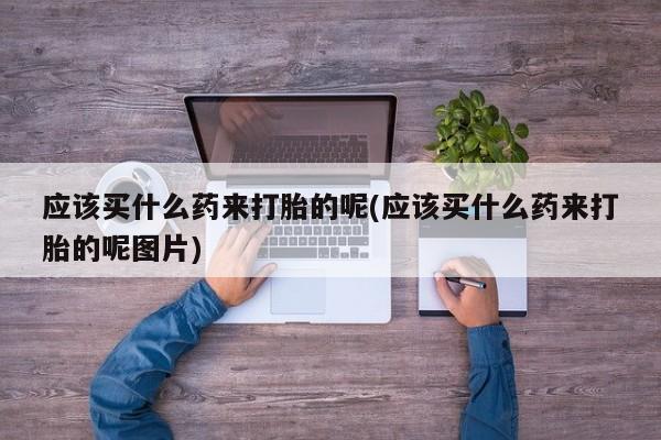 米非司酮片打胎药网店应该买什么药来打胎的呢(应该买什么药来打胎的呢图片)