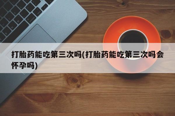 米非司酮片打胎药网店打胎药能吃第三次吗(打胎药能吃第三次吗会怀孕吗)
