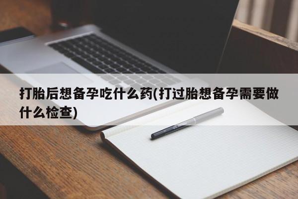 米非司酮片打胎药网店打胎后想备孕吃什么药(打过胎想备孕需要做什么检查)