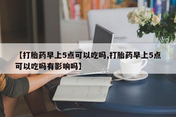 米非司酮片打胎药网店【打胎药早上5点可以吃吗,打胎药早上5点可以吃吗有影响吗】