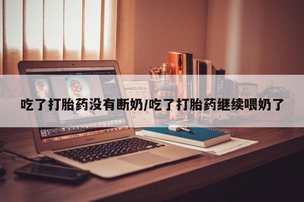 米非司酮片打胎药网店吃了打胎药没有断奶/吃了打胎药继续喂奶了