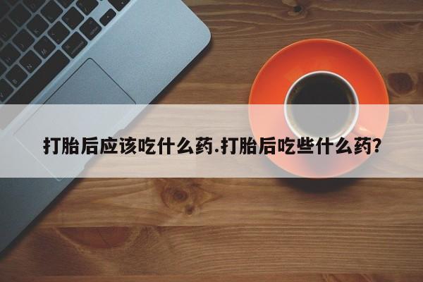 米非司酮片打胎药网店打胎后应该吃什么药.打胎后吃些什么药？