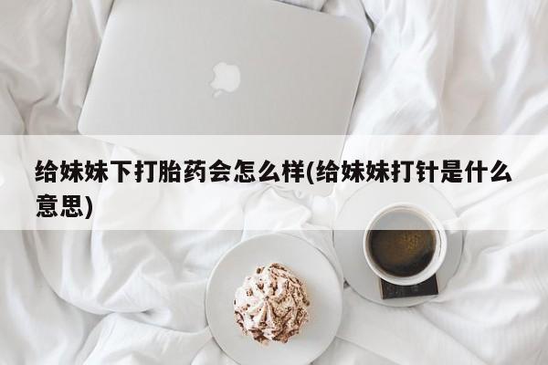 米非司酮片打胎药网店给妹妹下打胎药会怎么样(给妹妹打针是什么意思)