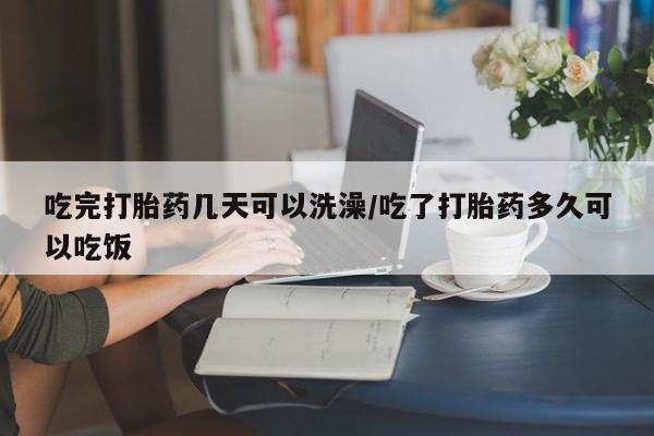 米非司酮片打胎药网店吃完打胎药几天可以洗澡/吃了打胎药多久可以吃饭