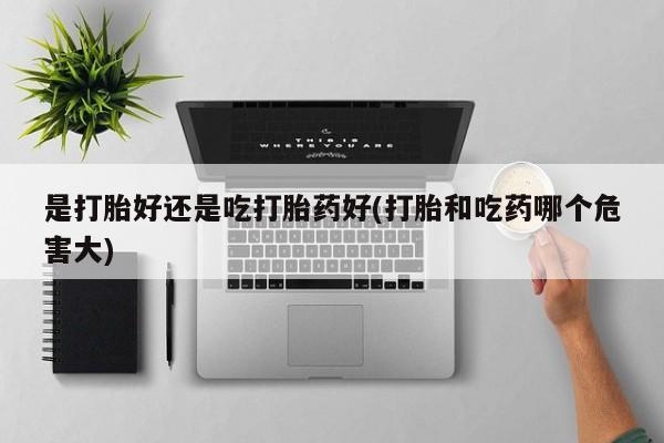 米非司酮片打胎药网店是打胎好还是吃打胎药好(打胎和吃药哪个危害大)