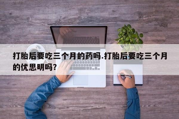 米非司酮片打胎药网店打胎后要吃三个月的药吗.打胎后要吃三个月的优思明吗？