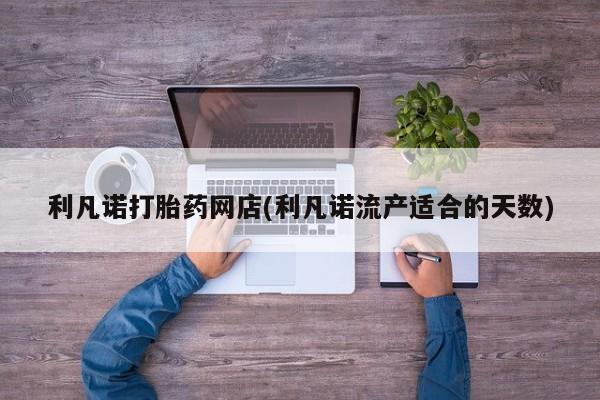 米非司酮片打胎药网店利凡诺打胎药网店(利凡诺流产适合的天数)